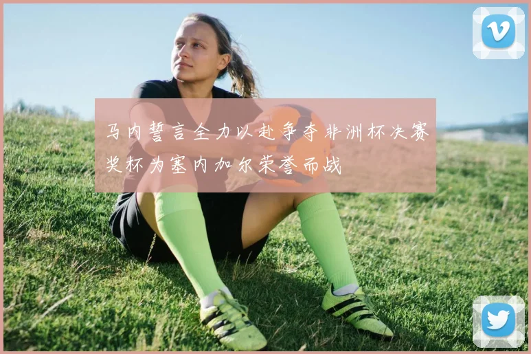 马内誓言全力以赴争夺非洲杯决赛奖杯为塞内加尔荣誉而战