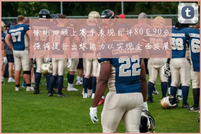徐彬回顾上赛季表现自评80至90分强调提升出球能力以实现全面发展