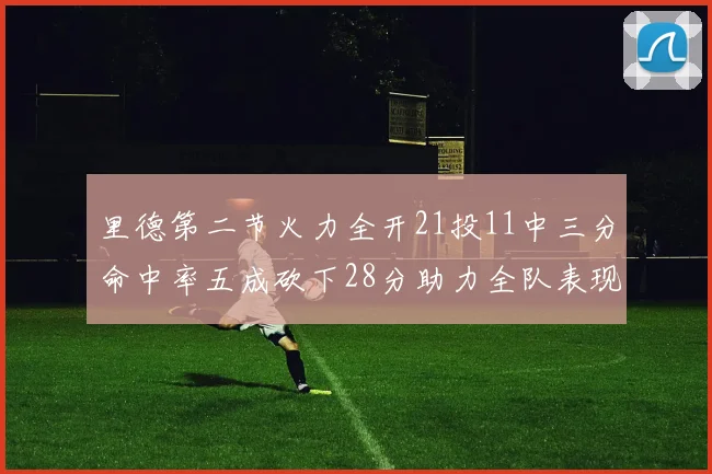 里德第二节火力全开21投11中三分命中率五成砍下28分助力全队表现出色