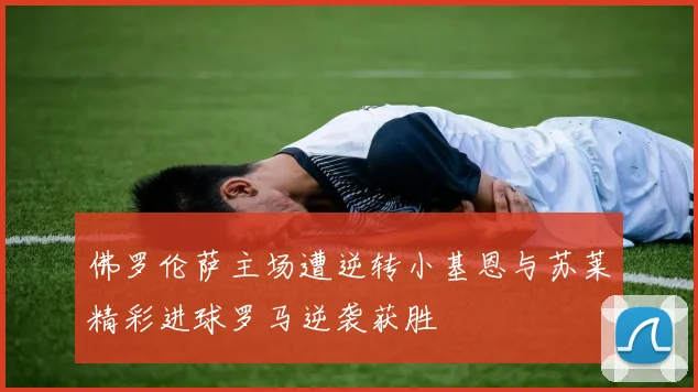 佛罗伦萨主场遭逆转小基恩与苏莱精彩进球罗马逆袭获胜