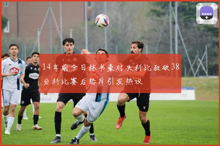 14年前今日林书豪对决科比狂砍38分科比赛后怒斥引发热议