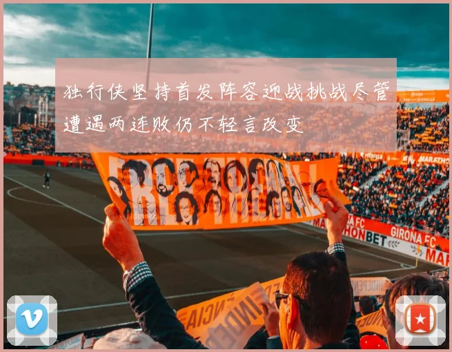 独行侠坚持首发阵容迎战挑战尽管遭遇两连败仍不轻言改变