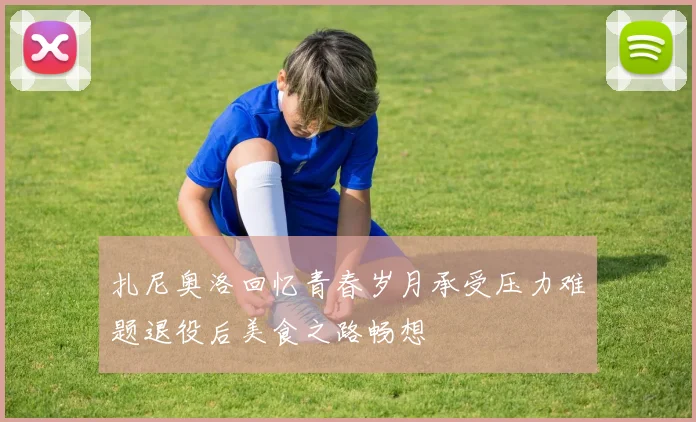 扎尼奥洛回忆青春岁月承受压力难题退役后美食之路畅想