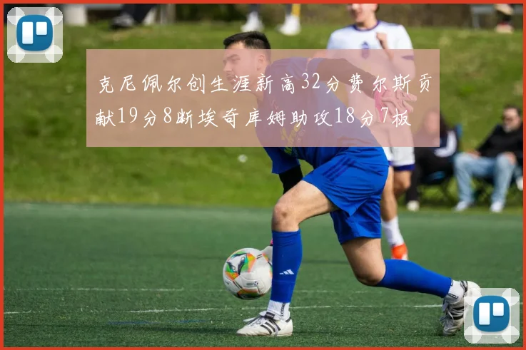 克尼佩尔创生涯新高32分费尔斯贡献19分8断埃奇库姆助攻18分7板