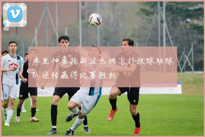 库里神勇抢断波杰姆飞扑救球助球队逆转赢得比赛胜利
