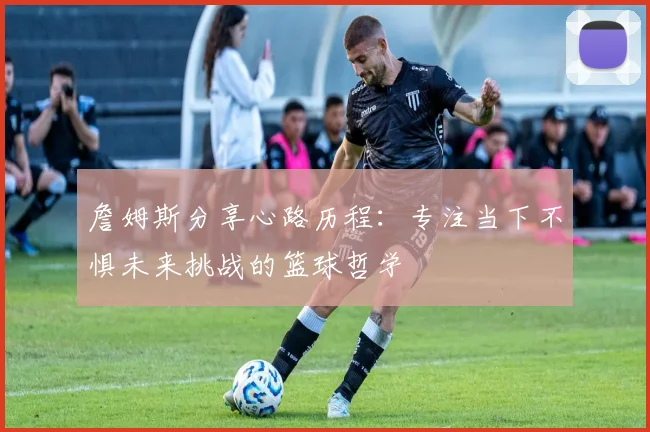 詹姆斯分享心路历程：专注当下不惧未来挑战的篮球哲学