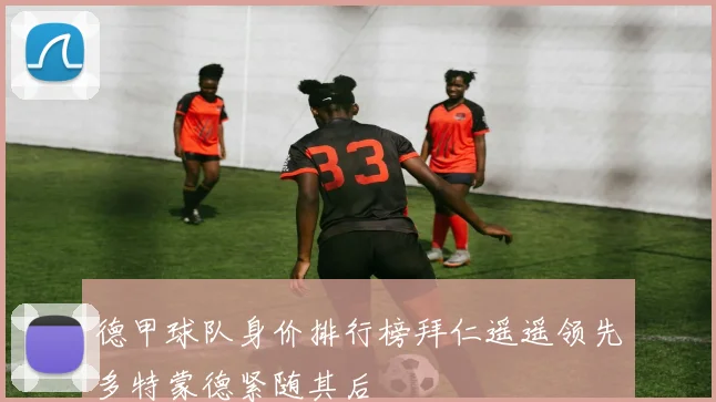 德甲球队身价排行榜拜仁遥遥领先多特蒙德紧随其后