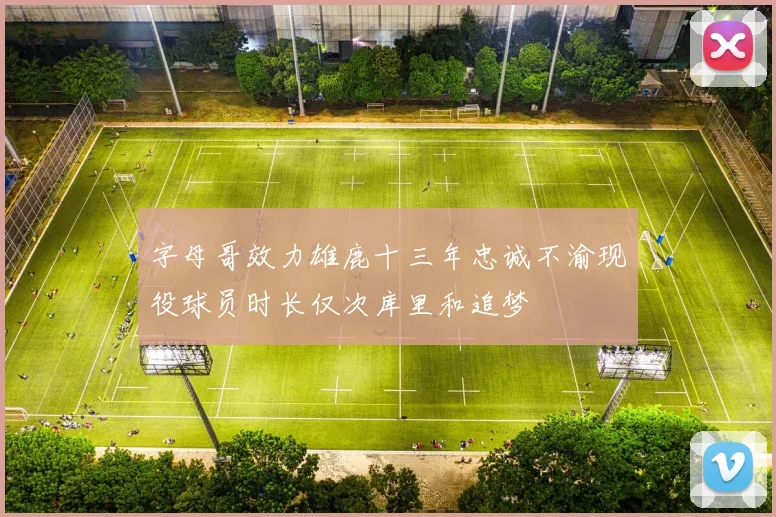 字母哥效力雄鹿十三年忠诚不渝现役球员时长仅次库里和追梦