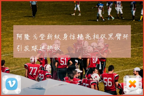 阿隆戈登新纹身惊艳亮相双黑臂环引发球迷热议