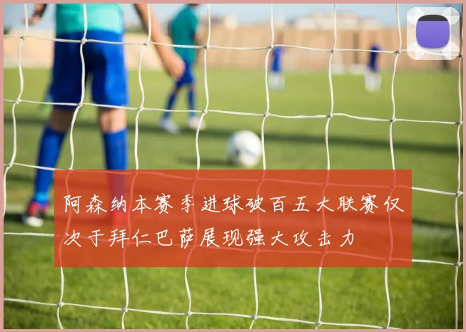 阿森纳本赛季进球破百五大联赛仅次于拜仁巴萨展现强大攻击力