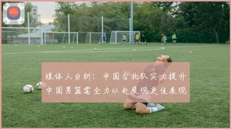媒体人分析：中国台北队实力提升中国男篮需全力以赴展现更佳表现