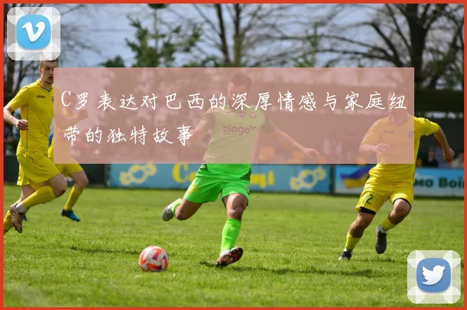 C罗表达对巴西的深厚情感与家庭纽带的独特故事