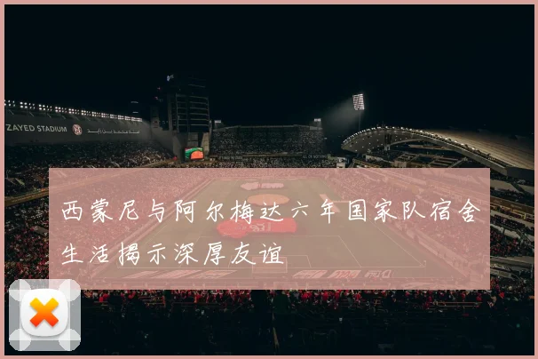 西蒙尼与阿尔梅达六年国家队宿舍生活揭示深厚友谊