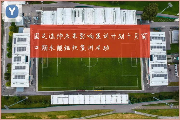 国足选帅未果影响集训计划十月窗口期未能组织集训活动