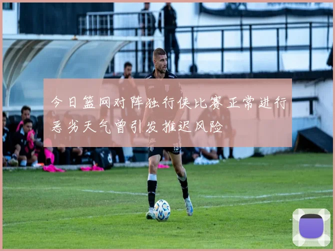 今日篮网对阵独行侠比赛正常进行恶劣天气曾引发推迟风险