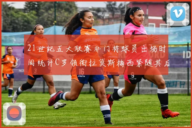 21世纪五大联赛非门将球员出场时间统计C罗领衔拉莫斯梅西紧随其后