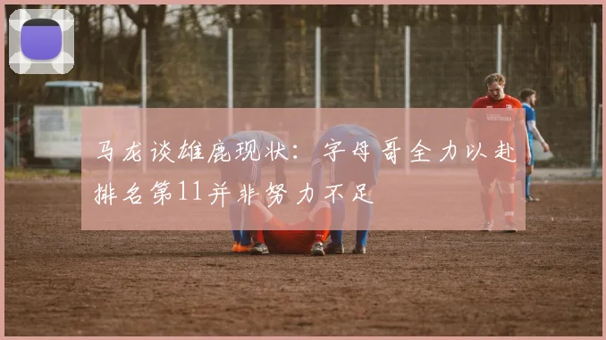 马龙谈雄鹿现状：字母哥全力以赴排名第11并非努力不足