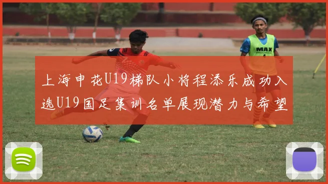 上海申花U19梯队小将程添乐成功入选U19国足集训名单展现潜力与希望
