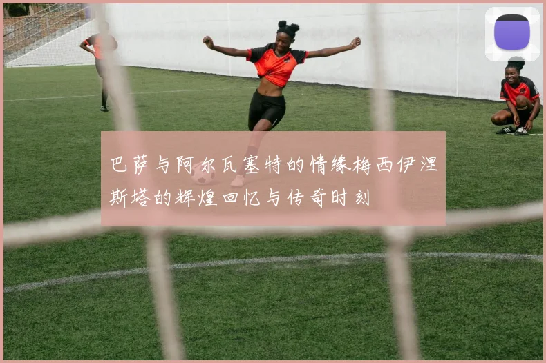 巴萨与阿尔瓦塞特的情缘梅西伊涅斯塔的辉煌回忆与传奇时刻