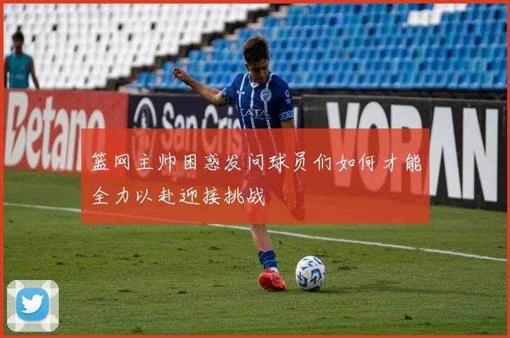 篮网主帅困惑发问球员们如何才能全力以赴迎接挑战