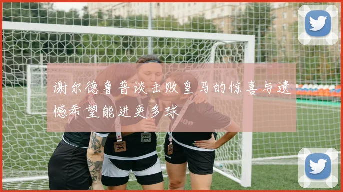 谢尔德鲁普谈击败皇马的惊喜与遗憾希望能进更多球