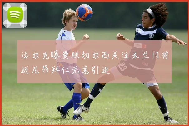 法尔克曝曼联切尔西关注米兰门将迈尼昂拜仁无意引进
