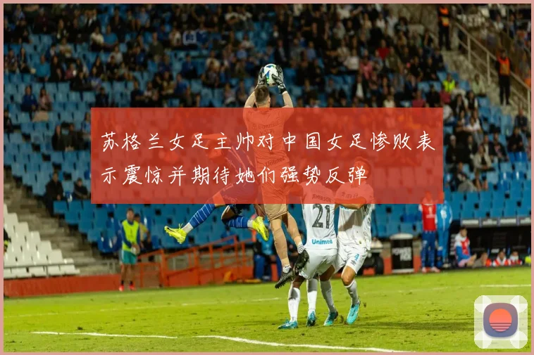 苏格兰女足主帅对中国女足惨败表示震惊并期待她们强势反弹