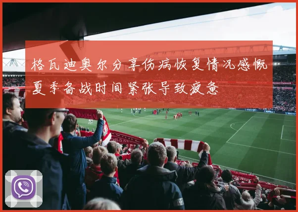 格瓦迪奥尔分享伤病恢复情况感慨夏季备战时间紧张导致疲惫