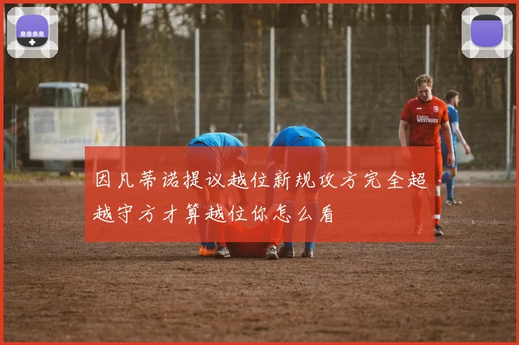 因凡蒂诺提议越位新规攻方完全超越守方才算越位你怎么看