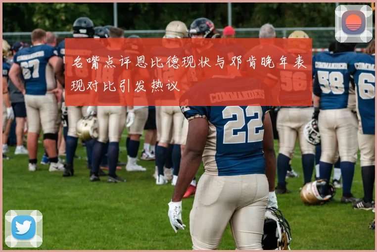 名嘴点评恩比德现状与邓肯晚年表现对比引发热议