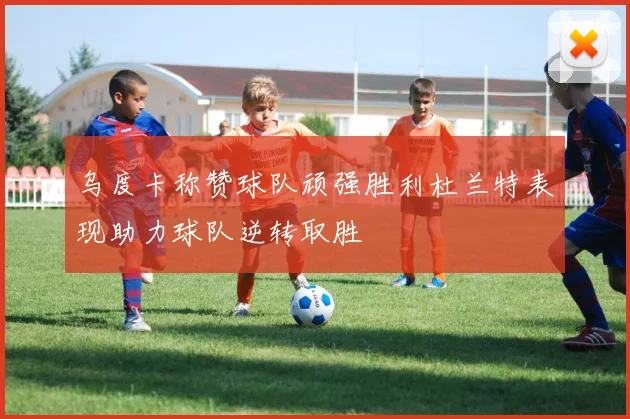 乌度卡称赞球队顽强胜利杜兰特表现助力球队逆转取胜