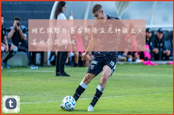 姆巴佩怒斥普雷斯蒂亚尼种族主义言论引发热议