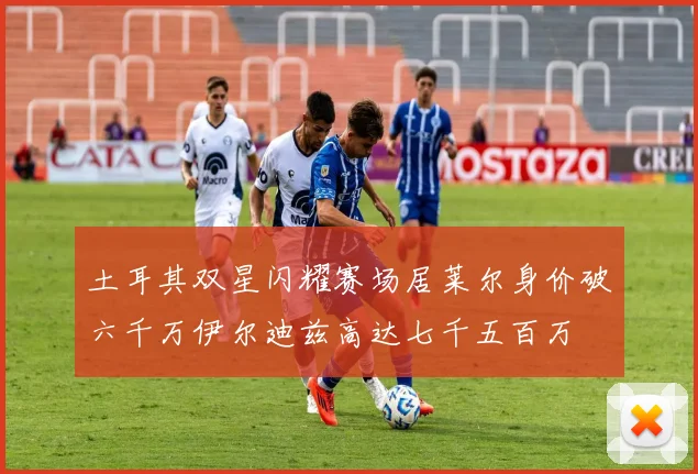土耳其双星闪耀赛场居莱尔身价破六千万伊尔迪兹高达七千五百万