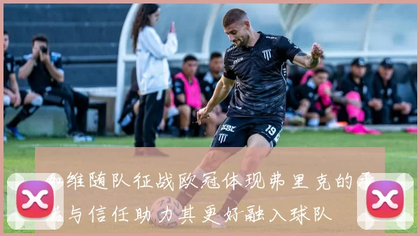 加维随队征战欧冠体现弗里克的承诺与信任助力其更好融入球队