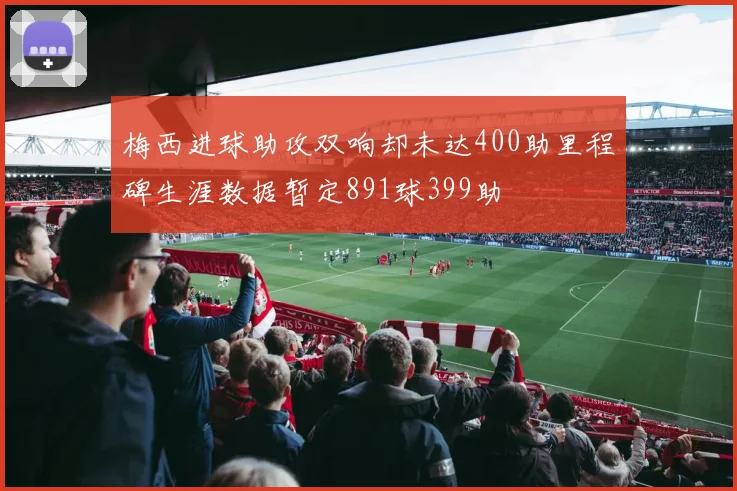 梅西进球助攻双响却未达400助里程碑生涯数据暂定891球399助