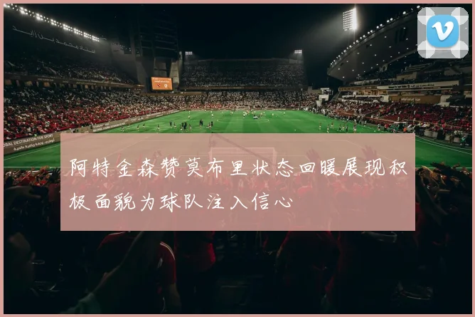 阿特金森赞莫布里状态回暖展现积极面貌为球队注入信心