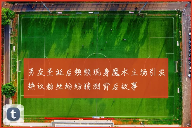 男友圣诞后频频现身魔术主场引发热议粉丝纷纷猜测背后故事