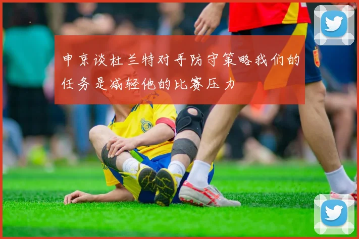 申京谈杜兰特对手防守策略我们的任务是减轻他的比赛压力