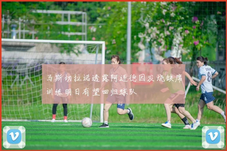 马斯切拉诺透露阿连德因发烧缺席训练明日有望回归球队