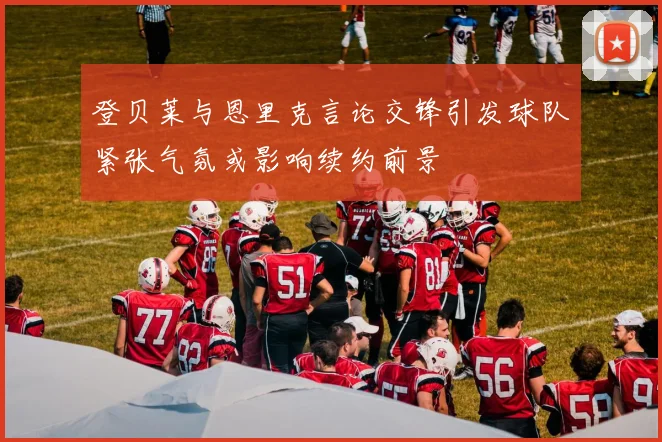 登贝莱与恩里克言论交锋引发球队紧张气氛或影响续约前景