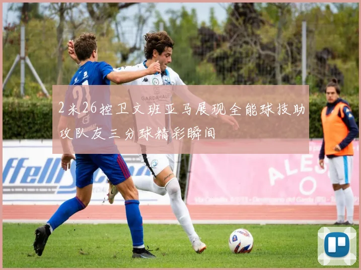 2米26控卫文班亚马展现全能球技助攻队友三分球精彩瞬间