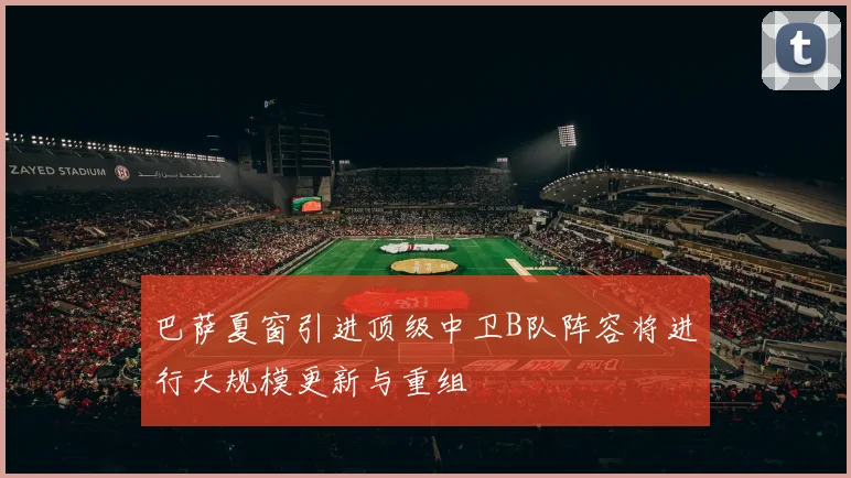 巴萨夏窗引进顶级中卫B队阵容将进行大规模更新与重组