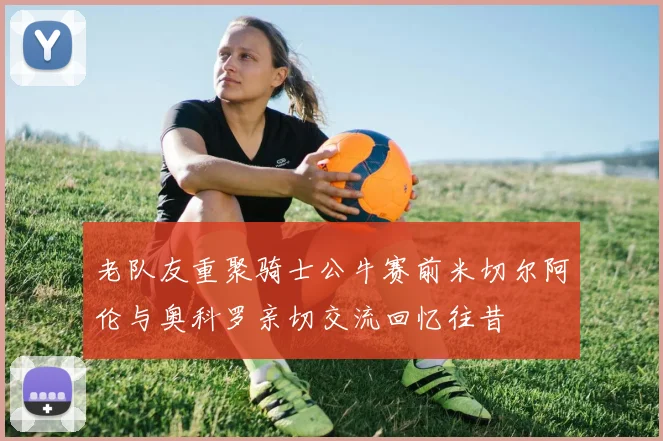 老队友重聚骑士公牛赛前米切尔阿伦与奥科罗亲切交流回忆往昔